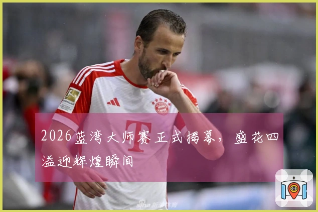 2026蓝湾大师赛正式揭幕，盛花四溢迎辉煌瞬间