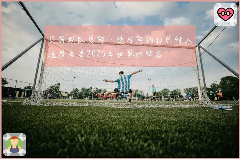 贝蒂斯队员阿卜德与阿姆拉巴特入选摩洛哥2026年世界杯阵容
