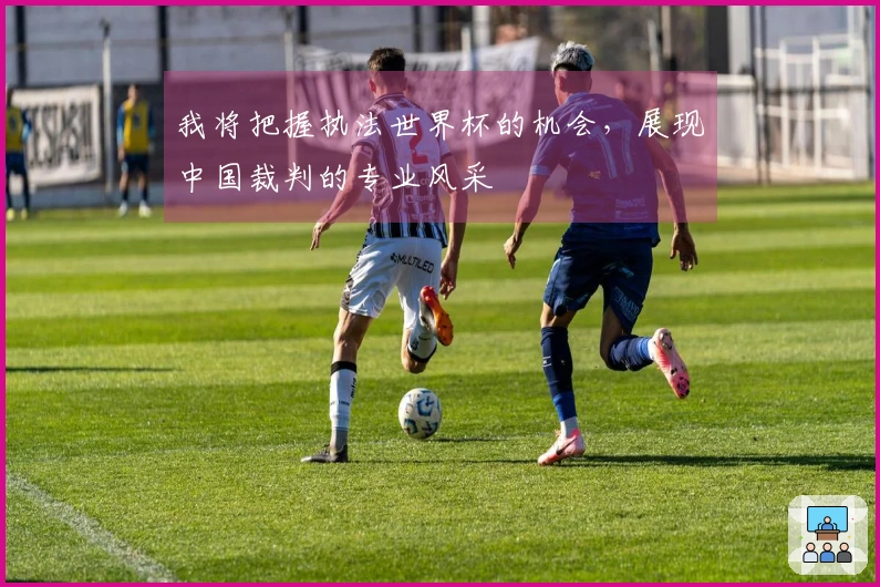 我将把握执法世界杯的机会，展现中国裁判的专业风采