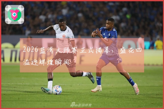 2026蓝湾大师赛正式揭幕，盛花四溢迎辉煌瞬间