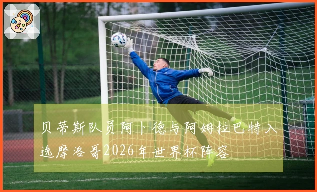 贝蒂斯队员阿卜德与阿姆拉巴特入选摩洛哥2026年世界杯阵容